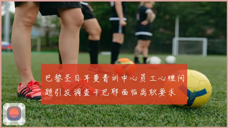 巴黎圣日耳曼青训中心员工心理问题引发调查卡巴耶面临离职要求