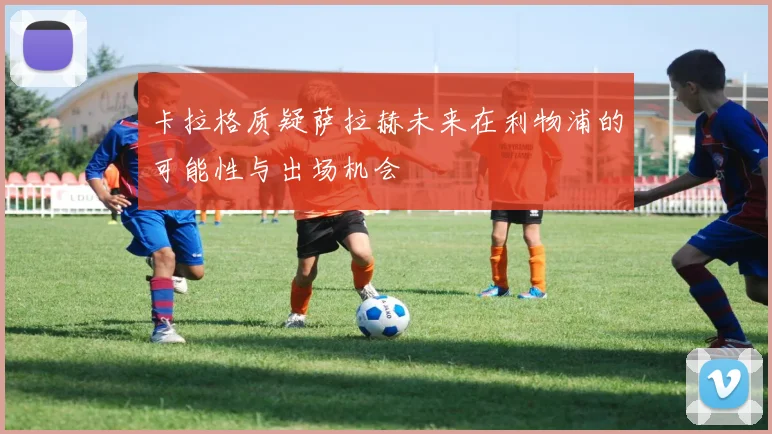 卡拉格质疑萨拉赫未来在利物浦的可能性与出场机会