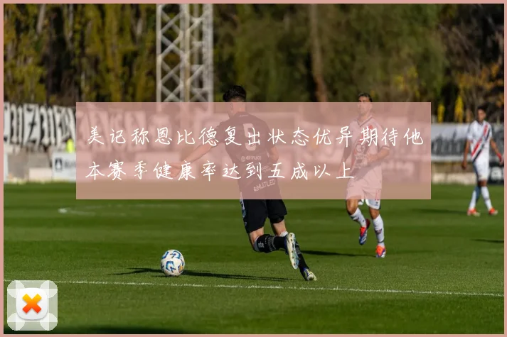 美记称恩比德复出状态优异期待他本赛季健康率达到五成以上