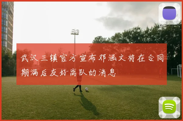 武汉三镇官方宣布邓涵文将在合同期满后友好离队的消息