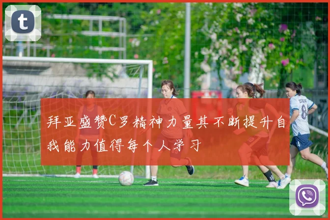 拜亚盛赞C罗精神力量其不断提升自我能力值得每个人学习