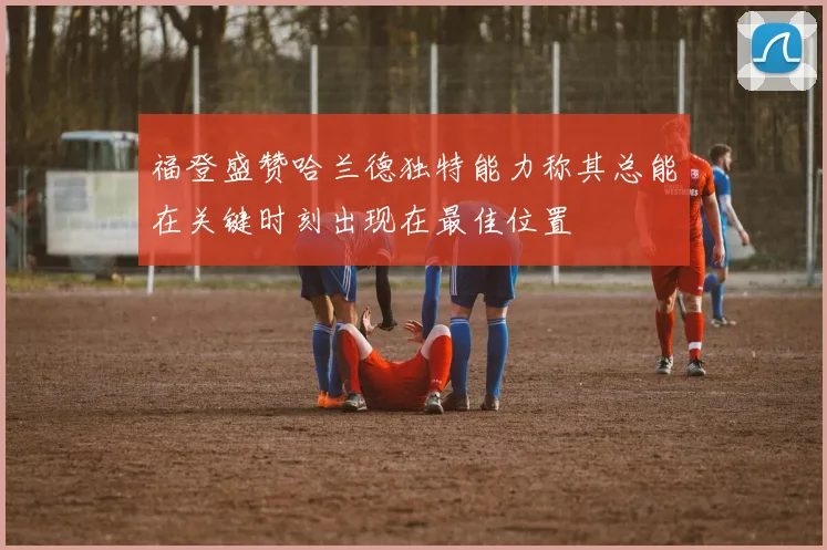 福登盛赞哈兰德独特能力称其总能在关键时刻出现在最佳位置