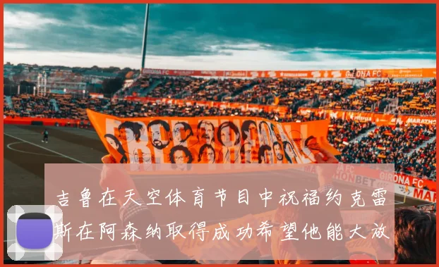 吉鲁在天空体育节目中祝福约克雷斯在阿森纳取得成功希望他能大放异彩