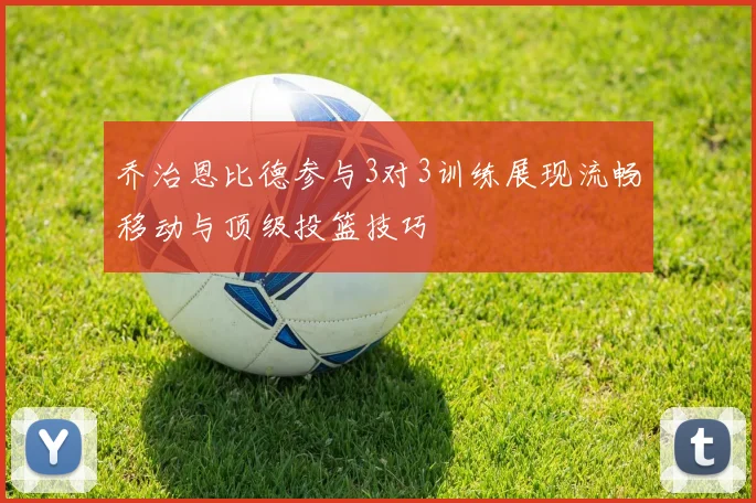 乔治恩比德参与3对3训练展现流畅移动与顶级投篮技巧
