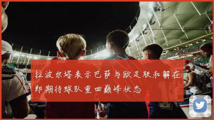 拉波尔塔表示巴萨与欧足联和解在即期待球队重回巅峰状态