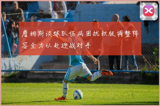 詹姆斯谈球队伤病困扰积极调整阵容全力以赴迎战对手