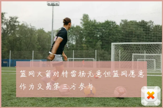 篮网火箭对特雷杨无意但篮网愿意作为交易第三方参与