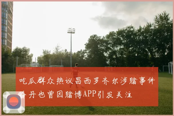 吃瓜群众热议昌西罗齐尔涉赌事件乔丹也曾因赌博APP引发关注