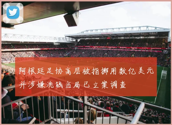 阿根廷足协高层被指挪用数亿美元并涉嫌洗钱当局已立案调查