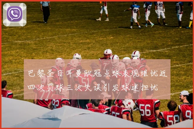 巴黎圣日耳曼欧冠点球表现堪忧近四次罚球三次失误引发球迷担忧