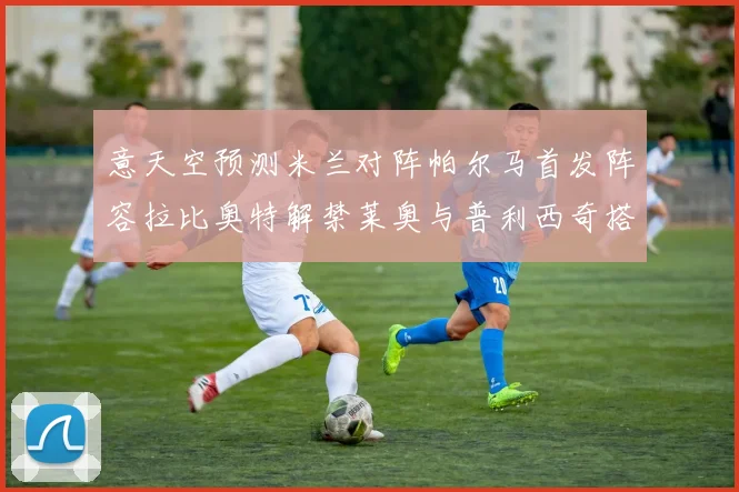 意天空预测米兰对阵帕尔马首发阵容拉比奥特解禁莱奥与普利西奇搭档出战