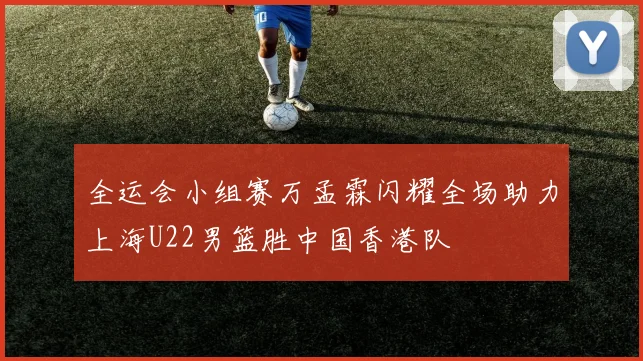 全运会小组赛万孟霖闪耀全场助力上海U22男篮胜中国香港队