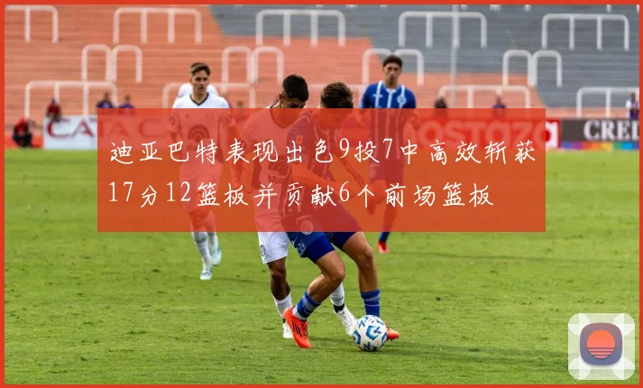 迪亚巴特表现出色9投7中高效斩获17分12篮板并贡献6个前场篮板
