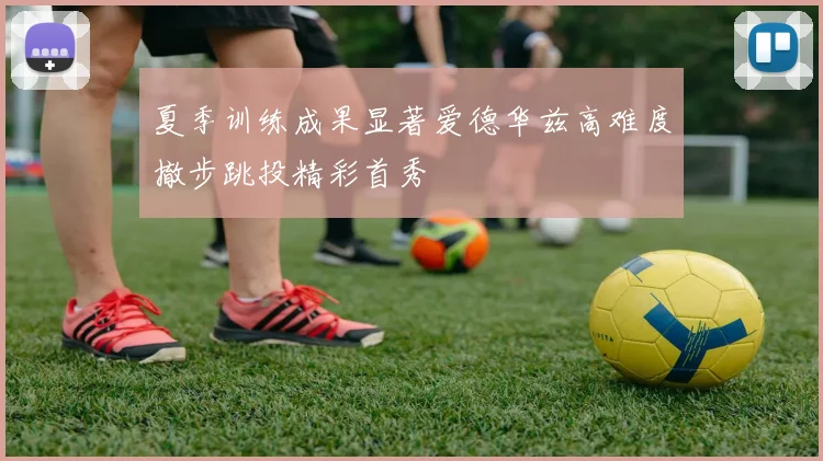 夏季训练成果显著爱德华兹高难度撤步跳投精彩首秀