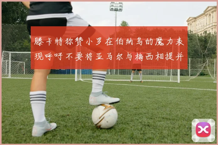 滕卡特称赞小罗在伯纳乌的魔力表现呼吁不要将亚马尔与梅西相提并论