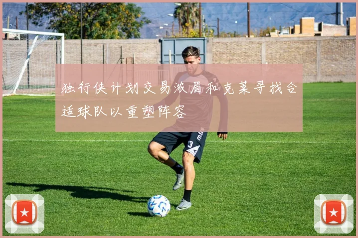独行侠计划交易浓眉和克莱寻找合适球队以重塑阵容