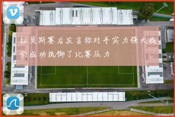 拉莫斯赛后发言称对手实力强大我们成功抵御了比赛压力