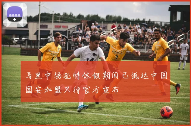 马里中场孔特休假期间已抵达中国国安加盟只待官方宣布