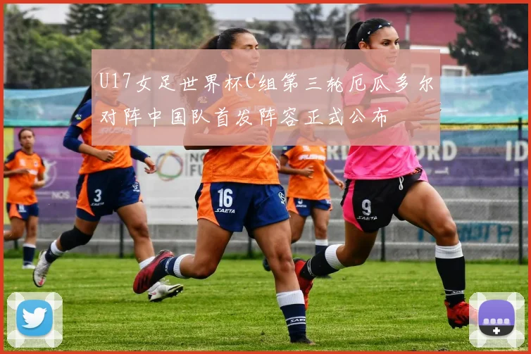 U17女足世界杯C组第三轮厄瓜多尔对阵中国队首发阵容正式公布