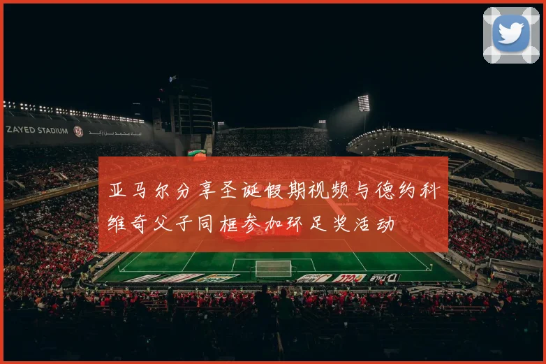 亚马尔分享圣诞假期视频与德约科维奇父子同框参加环足奖活动