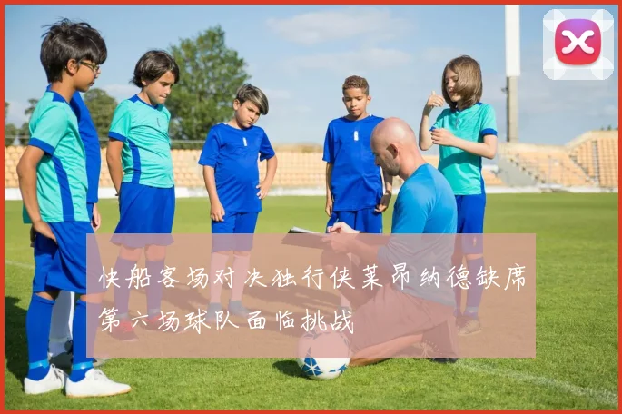 快船客场对决独行侠莱昂纳德缺席第六场球队面临挑战