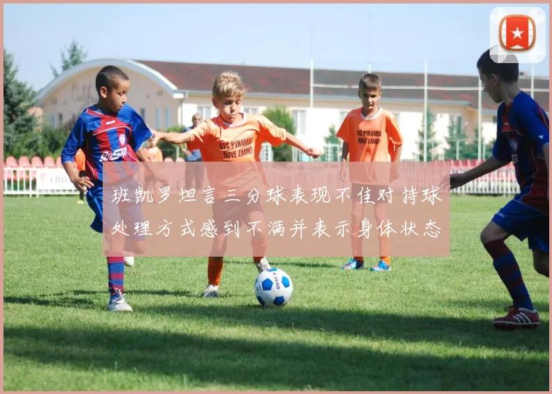 班凯罗坦言三分球表现不佳对持球处理方式感到不满并表示身体状态提升