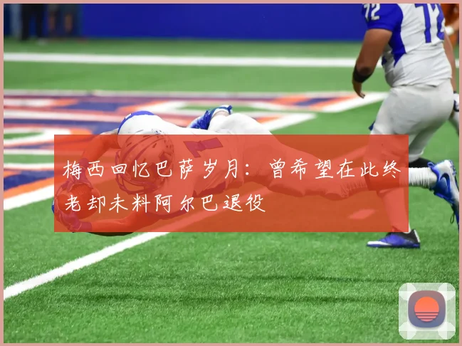 梅西回忆巴萨岁月：曾希望在此终老却未料阿尔巴退役