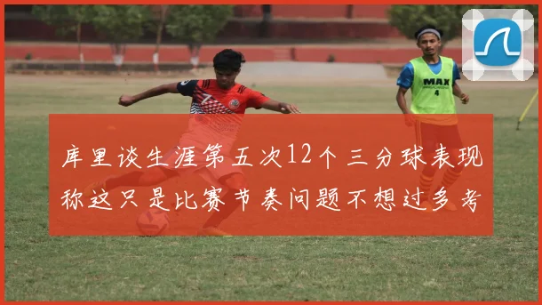 库里谈生涯第五次12个三分球表现称这只是比赛节奏问题不想过多考虑